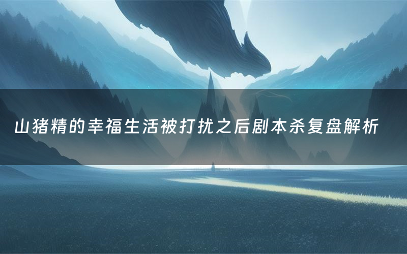 山猪精的幸福生活被打扰之后剧本杀复盘解析