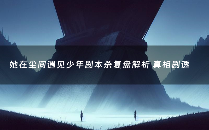 她在尘间遇见少年剧本杀复盘解析 真相剧透